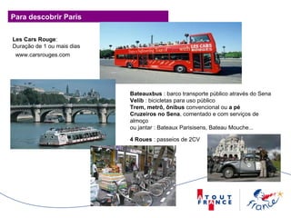 Para descobrir Paris Les Cars Rouge : Duração de 1 ou mais dias  Bateauxbus  : barco transporte público através do Sena Velib  : bicicletas para uso público Trem, metrô, ônibus  convencional ou  a pé Cruzeiros no Sena , comentado e com serviços de almoço  ou jantar : Bateaux Parisisens, Bateau Mouche... 4 Roues  : passeios de 2CV www.carsrouges.com  