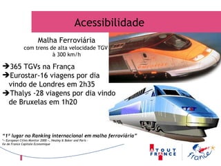 365 TGVs na França Eurostar-16 viagens por dia vindo de Londres em 2h35  Thalys -28 viagens por dia vindo  de Bruxelas em 1h20 “ 1º lugar no Ranking internacional em malha ferroviária” *« European Cities Monitor 2000 », Healey & Baker and Paris – Ile de France Capitale Economique Acessibilidade Malha Ferroviária com trens de alta velocidade TGV  à 300 km/h 