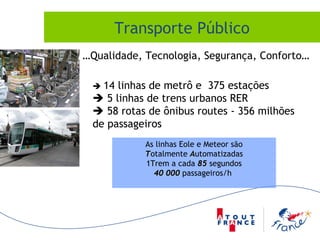 Transporte Público … Qualidade, Tecnologia, Segurança, Conforto…    14 linhas de metrô e  375 estações    5 linhas de trens urbanos RER     58 rotas de ônibus routes - 356 milhões de passageiros As linhas Eole e Meteor são T otalmente  A utomatizadas 1Trem a cada  85  segundos 40 000  passageiros/h  