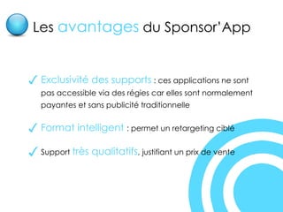 Exclusivité des supports  : ces applications ne sont pas accessible via des régies car elles sont normalement payantes et sans publicité traditionnelle Format intelligent  : permet un retargeting ciblé Support  très qualitatifs , justifiant un prix de vente Les  avantages  du Sponsor’App 