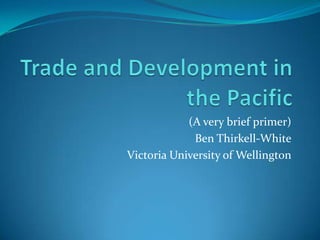 Trade and Development in the Pacific (A very brief primer) Ben Thirkell-White Victoria University of Wellington 