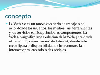 concepto
 La Web 2.0 es un nuevo escenario de trabajo o de
 ocio, donde los usuarios, los medios, las herramientas
 y los servicios son los principales componentes. La
 Web 2.0 significa una evolución de la Web, pero desde
 el individuo, como usuario de Internet, donde este
 reconfigura la disponibilidad de los recursos, las
 interacciones, creando redes sociales.
 