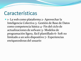 Características
 1- La web como plataforma 2- Aprovechar la
 Inteligencia Colectiva 3- Gestión de Base de Datos
 como competencia básica 4- Fin del ciclo de
 actualizaciones de sofware 5- Modelos de
 programación ligera, fácil plantillado 6- Soft no
 limitado a un solo dispositivo 7- Experiencias
 enriquecedoras del usuario
 