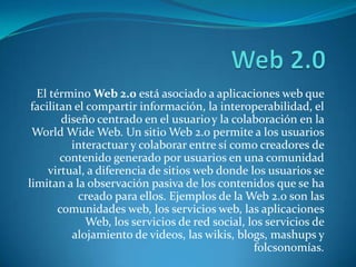 El término Web 2.0 está asociado a aplicaciones web que
 facilitan el compartir información, la interoperabilidad, el
        diseño centrado en el usuario y la colaboración en la
 World Wide Web. Un sitio Web 2.0 permite a los usuarios
          interactuar y colaborar entre sí como creadores de
        contenido generado por usuarios en una comunidad
     virtual, a diferencia de sitios web donde los usuarios se
limitan a la observación pasiva de los contenidos que se ha
            creado para ellos. Ejemplos de la Web 2.0 son las
       comunidades web, los servicios web, las aplicaciones
              Web, los servicios de red social, los servicios de
          alojamiento de videos, las wikis, blogs, mashups y
                                                 folcsonomías.
 