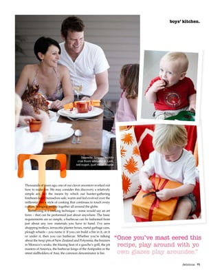 boys’ kitchen.
“Once you’ve mast eered this
recipe, play around with yo
own glazes play aroundee.”
Opposite: Singapore chilli
crab Rosto odolobor si. Lam,
sed eugait, quat vel ut illuptat
Thousands of years ago, one of our clever ancestors worked out
how to make fire. We may consider this discovery a relatively
simple act, but the means by which our hunter-gathering
forebears kept themselves safe, warm and fed evolved over the
millennia into a style of cooking that continues to touch every
culture, bringing people together all around the globe.
Barbecuing is a cooking technique – some would say an art
form – that can be performed just about anywhere. The basic
requirements are so simple, a barbecue can be fashioned from
just about any raw materials you have to hand. I’ve seen
shopping trolleys, terracotta planter boxes, metal garbage cans,
plough wheels – you name it. If you can build a fire in it, on it
or under it, then you can barbecue. Whether you’re talking
about the hangi pits of New Zealand and Polynesia, the braziers
in Morocco’s souks, the blazing heat of a gaucho’s grill, the pit
masters of America, the barbecue kings of the Antipodes or the
street stallholders of Asia, the common denominator is fire.
delicious.  95
 