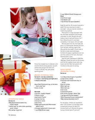 2 cups {500ml} {fresh} Orange juice
Glaze
4 tbs Brown sugar
1 tbs Maldon salt
1 tsp Chinese five spice {powder}
Soak the pork for 30 minutes {covered in
water?} (or you may have to soak it
overnight – ask your butcher whether it
needs long soaking).
Place pork in a large saucepan with
the marinade ingredients and enough
cold water to cover. Bring to the boil,
{reduce heat to low} and simmer for 1
hour. Allow the pork to cool down
completely in the liquid, chill overnight.
Remove pork from the marinade and
place in a roasting pan. Remove the skin
from the ham, leaving a layer of fat.
{Discard the marinade?}. Score lines in
the fat to create diamond shapes.
Combine the {glaze ingredients} and rub
over the surface of the ham. Stud each
diamond with a clove.
Heat the oven / barbeque to 200C/fan
180C/gas. {Cook} the ham for 60 minutes
until the fat is golden brown and crisp.
{cover with foil? No}. Set aside for 30
minutes to rest, prior to carving.
asian-spiced 
christmas turkey
Serves xx
1 x 4-5kg turkey (organic if possible)
2 large onions, halved
{2 bunches wok tossed bok choy, to
serve}
Glaze for turkey
250ml light soy
150ml dark soy
4 star anise
3 cassia bark pieces
6 thin slices of ginger, (about 10g)
1 tsp {ground} Sichuan pepper*    
100ml Shaosing Chinese cooking wine*
150g maltose {available from?}
For the glaze, combine all ingredients
with 1 litre of water in a saucepan {over
xx heat} and simmer for about 10
minutes {until xx?}. Remove the spices
{using a slotted spoon?} and stuff
strawberry bellini
Serves 4-6
200g Queensland strawberries,  
hulled, halved
1 bottle cava* (or other white sparkling
wine), chilled
Mint sprigs, to garnish
Puree the strawberries in a blender until
smooth. Divide among glasses, top with
chilled cava and garnish with mint.
* Cava is a dry  crisp, pale yellow
sparkling wine.
glazed christmas ham
Serves 8 + next day sandwiches
1 ½ hours + marinating overnight and 2
½ hours in the oven
About 5kg Pickled pork leg, on the bone
{half a leg? Yes}
Cloves, to stud
Marinade
3 Carrots, roughly chopped
2 Onions, sliced
small bunch Thyme
6 Juniper berries
2 Cinnamon sticks
2 Star Anise
{700g} good quality dark Marmalade
(about 3 jars)
2 Oranges spiked with 5 cloves each
1 cup {200g} Brown sugar
96  delicious.
 