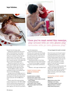 {spices} into the turkey cavity.
Holding the turkey by the neck, use a
ladel to {carefully} pour the hot glaze
over the bird above a bowl. Place the
turkey on a rack {over a deep tray} and
allow to dry for 15 minutes, repeat
process 3 more times. Ensure the turkey
skin is evenly coloured; it will tighten and
take on a well tanned appearance.
{Place} the turkey (on the rack in a
tray), into the fridge to dry out, for about
3 hrs before cooking. (You can freeze
excess glaze and use again next time)
Heat the BBQ for indirect cooking
(using like an oven) or just preheat your
oven to around 200 degrees.
Arrange onions on the BBQ rack {or in
a deep roasting tray} to provide a base for
the turkey to sit. Place the turkey on the
onions and cover with the BBQ lid {or
foil}.
Cook for about 30 minutes and then
{reduce temperature to 160-180 C}. (BBQ
can be cooled quickly by opening the lid
and turning the gas down). With the big
green egg you can close off the airflow to
lower the temperature.
Cook for {a further?} 1½ hours.
Remove, cover loosely with foil {already
covered?} set aside for 30 minutes. Mix
the cooking juices with a little more of
the glaze mixture and sesame oil for a
gravy {explain method?}.
* Shaosing Rice Wine is from Asian
Supermarkets and major Supermarkets
* Ground Sichuan pepper is available
from Asian supermarkets and Herbie’s
Spice
* Maltose – malt sugar available from?
baked kumara with 
yoghurt dressing
Serves 4
4 purple kumara, scrubbed
3 spring onions, thinly sliced
1-2 long green chillies, seeds removed,
finely chopped
1 tsp finely grated ginger
1 small garlic clove, crushed
200g natural yoghurt (preferably
organic)
1/3 cup chopped mint and/or coriander
Place the kumara onto the grill rack of
the preheated barbecue (or in a 200°C
preheated oven) at the same time the
turkey is being cooked. Cook for 35-40
minutes until kumara is lovely and soft.
Meanwhile, combine onion, chilli,
ginger, garlic and yoghurt in a bowl,
season to taste with salt and pepper.
Refrigerate until needed.
Place kumara on a serving platter and
allow to cool slightly. Split down the
middle with a sharp knife and squeeze to
open the top. Dress liberally with the
yoghurt dressing, scatter with chopped
herbs and serve.
malaysian prawn salad
Serves 4-6
200g skinless salmon fillet
Vegetable oil, for frying
¼ cup (35g) shredded coconut
300g green beans, trimmed
400g cooked king prawns,  
98  delicious.
boys’ kitchen.
Pork loin with bay and on
barbecued baked on
“Once you’ve mast eered this reeecipe,
play around with yo own glazes play
aroundee with yo own glaeezes play.”
 