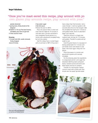 100  delicious.
peeled, deveined
1 spring onion, thinly sliced on the
diagonal
20 betel* or 1/4 cup Thai basil leaves,
shredded, plus extra to garnish
2-3 tbs coconut cream
Dressing
1-2 small red chilli, seeds removed,
finely chopped
Juice of 3 limes
2 tsp caster sugar
2 tbs fish sauce
Preheat the oven to 180°C.
Place the salmon fillet in a dish and
cover with foil. Bake for 15 minutes or
until well-done. Uncover and allow to
cool completely. Pound salmon in a
mortar with a pestleuntil shredded finely
but not into a paste.
Half-fill a deep-fryer or small frypan
with oil and heat to 180°C. (If you don’t
have a deep-fryer thermometer, test a
cube of bread – it will turn golden in 30
seconds when the oil is hot enough.) Add
the shredded fish and fry for 1 minute or
until golden brown. Drain on absorbent
paper until required.
Toast the coconut in a frypan over
medium heat, stirring, for 1-2 minutes
until golden. Transfer to a plate and set
aside to cool.
Cook the green beans in a saucepan of
boiling salted water for 1 minute until
just tender. Drain and refresh in cold
water, then drain again. Chop into 1cm
pieces.
Place the prawns in a mortar and
pound with a pestle until coarsely
shredded.
For the dressing, place the ingredients
in a large bowl and stir until sugar has
dissolved. Add the prawns and green
beans, toasted coconut and onion and
betel leaves and toss to combine.
Transfer to a serving dish. Season
coconut cream with a alittle salt, then
drizzle over the salad. Sprinkle salad
boys’ kitchen.
Pork loin with and balsamic 
on barbecued baked beans
boys’ kitchen.
“Once you’ve mast eered this recipe, play around with yo
own glazes play arounde recipe, play around with yoee.”
 