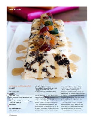 102  delicious.
boys’ kitchen.
christmas pudding parfait
Serves 6??
150g caster sugar
9 egg yolks
150ml sour cream
200ml thickened cream, whipped to soft
peaks
400g good-quality Christmas pudding
with nuts and fruit
50ml brandy
Rum and lime syrup
200ml golden rum
1/2 cup (110g) caster sugar
Pared rind of 1 lime, cut into very thin
strips, plus 100ml lime juice
5g fresh ginger, cut into matchsticks
Stir the sugar and 1/2 cup (125ml) water
in a saucepan until sugar dissolves, then
and bring to the boil. Reduce heat to
medium and cook for 5-7 minutes until it
reaches 120°C in a candy thermometer.
Use electric beaters to beat the egg
yolks until pale. Gradually pour in the hot
syrup and continue to whisk until mixture
is cold, thick and creamy. Fold in the sour
cream and whipped cream. Place the
bowl into the freezer until required.
Place pudding in a flameproof
microwave-safe bowl and pour over the
brandy. Cook the pudding in a microwave
on HIGH for 1 minute until brandy is hot.
Carefully flame brandy, then cool. Break
up the pudding with a spoon and fold
through the cream mixture.
Line a 1-litre (4-cup) loaf pan with
several layers of plastic wrap. Fill with
parfait mixture, cover with plastic wrap
and freeze for 4 hours or overnight.
For syrup, combine ingredients with
 