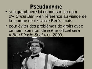Pseudonyme

• son grand-père lui donne son surnom
d'« Oncle Ben » en référence au visage de
la marque de riz Uncle Ben's, mais :
• pour éviter des problèmes de droits avec
ce nom, son nom de scène officiel sera
« Ben l'Oncle Soul » en 2009.

 