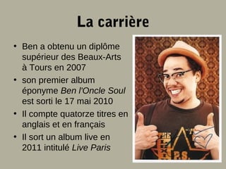 La carrière
• Ben a obtenu un diplôme
supérieur des Beaux-Arts
à Tours en 2007
• son premier album
éponyme Ben l'Oncle Soul
est sorti le 17 mai 2010
• Il compte quatorze titres en
anglais et en français
• Il sort un album live en
2011 intitulé Live Paris

 
