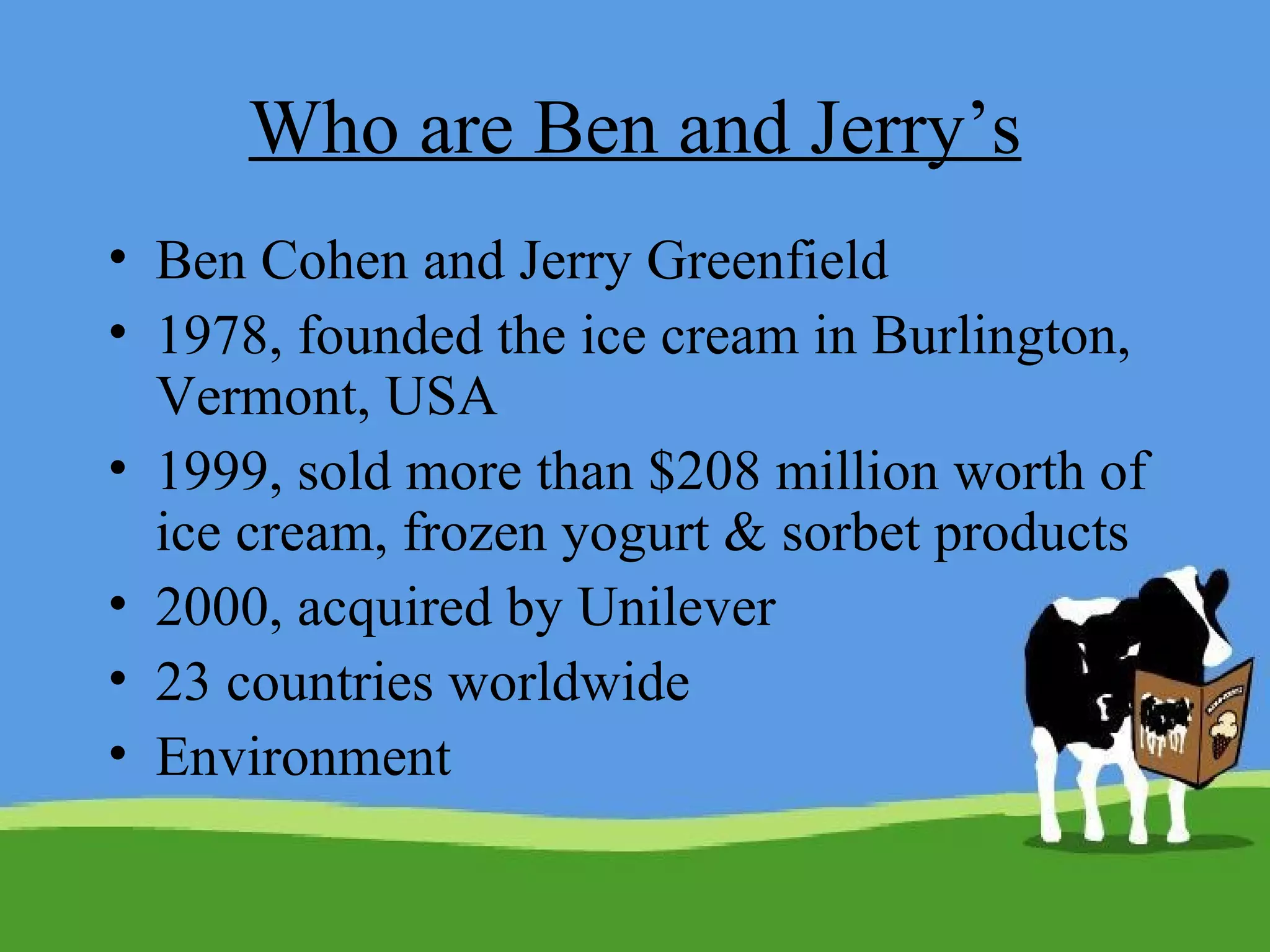 Who are Ben and Jerry’s Ben Cohen and Jerry Greenfield 1978, founded the ice cream in Burlington, Vermont, USA 1999, sold more than $208 million worth of ice cream, frozen yogurt & sorbet products 2000, acquired by Unilever 23 countries worldwide Environment 
