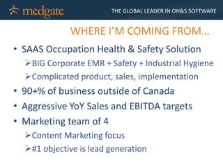 THE GLOBAL LEADER IN OH&S SOFTWARE


             WHERE I’M COMING FROM…
• SAAS Occupation Health & Safety Solution
  BIG Corporate EMR + Safety + Industrial Hygiene
  Complicated product, sales, implementation
• 90+% of business outside of Canada
• Aggressive YoY Sales and EBITDA targets
• Marketing team of 4
  Content Marketing focus
  #1 objective is lead generation
 