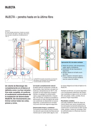 6
Un cliente de Benninger dio
completamente en el blanco al
definirla como «La tour miracle».
Con este cumplido, él confirmó
el rendimiento extraordinario de
la instalación de desencolado
INJECTA. Sín hinchamiento pre-
liminar extrae todas las colas,
grasas y ceras.
INJECTA – penetra hasta en la última fibra
Un lavado completamente natural
El tejido textil es conducido a través de
dos canales. Aquí dominan una gran tur-
bulencia y temperaturas de 100 °C. De
acuerdo con las exigencias correspon-
dientes, se agregan en ambos lados
vapor y agua individualmente o mezcla-
dos. Por la tanto, el tejido es sometido a
este lavado en toda la longitud del canal.
Las sustancias se desprenden en pocos
segundos. La permanencia en el baño
muy sucio dura sólo algunos segundos.
Desencolado limpio y cuidadoso
Ya durante el encolado se pone muchísi-
ma atención para encolar las fibras de tal
manera que no sufran daño alguno. Con
Aproveche Vd. de estas ventajas
■ Nada de química, sólo temperatura,
vapor, agua y turbulencia
■ Extracción de las impurezas en
segundos
■ Ningún reposo en el baño sucio
de colas
■ Menor espacio necesario (aprox.
2 veces menos que las instalacio
nes de cubas de rodillos)
la misma diligencia se trata el tejido en la
INJECTA.
También se eliminan, en pocos segundos
y sin hinchamiento preliminar, las sustan-
cias insolubles en agua como son el almi-
dón, las grasas, ceras y aceites. No se
produce ningún engrudado.
Resultados notables
Una sola instalación INJECTA ofrece el
mismo efecto que varios compartimien-
tos de lavados sumamente eficientes de
construcción convencional. El 90% de las
colas, grasas y ceras son extraídas. Esto
es suficiente para no influenciar el proce-
so siguiente.
La INJECTA necesita únicamente una fracción
del espacio que requieren las instalaciones
convencionales de desencolado
INJECTA
En unos canales estrechos, el tejido es someti-
do a la acción del vapor y del agua. Aquí domi-
nan una gran turbulencía y temperaturas de
100 °C.
INJECTA
 