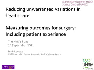 Reducing unwarranted variations in health care Measuring outcomes for surgery: Including patient experience The King’s Fund  14 September 2011 Ben Bridgewater UHSM and Manchester Academic Health Science Centre 