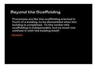 Beyond the Scaﬀolding
Processes are like the scaﬀolding erected in
front of a building, to be dismantled when the
building is completed. To the worker the
scaﬀolding is indispensable, but he must not
confuse it with the building itself.
Goethe
 