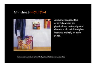 Mindset HOLISM                                                                  HALSTOCK




                                                        Consumers realise the
                                                        extent to which the
                                                        physical and meta-physical
                                                        elements of their lifestyles
                                                        interact and rely on each
                                                        other.




 Consumers require their various lifestyle needs to be answered as a whole
 