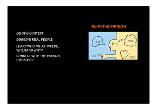 EMPATHIC DESIGN
GO INTO CONTEXT
OBSERVE REAL PEOPLE                          THINK
                            SAY
LEARN WHO, WHAT, WHERE,
WHEN AND WHY?
CONNECT WITH THE PERSON,   DO
                                               FEEL
EMPATHISE
 