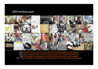 IDEO method cards




       Learn. Analyse the information you’ve collected to identify pa erns and insights.
      Look. Observe people to discover what they do rather than what they say they do.
        Ask. Enlist people’s participation to elicit information relevant to your project.
   Try. Create simulations to help empathise with people and to evaluate proposed designs.
 