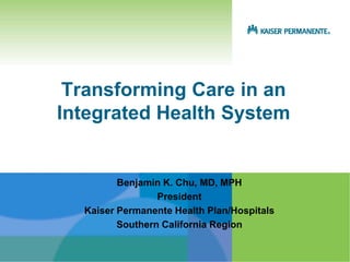 Transforming Care in an
Integrated Health System


         Benjamin K. Chu, MD, MPH
                 President
  Kaiser Permanente Health Plan/Hospitals
         Southern California Region
 