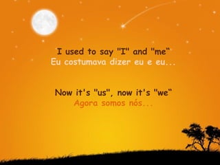 I used to say "I" and "me“ Eu costumava dizer eu e eu...  Now it's "us", now it's "we“ Agora somos nós...  