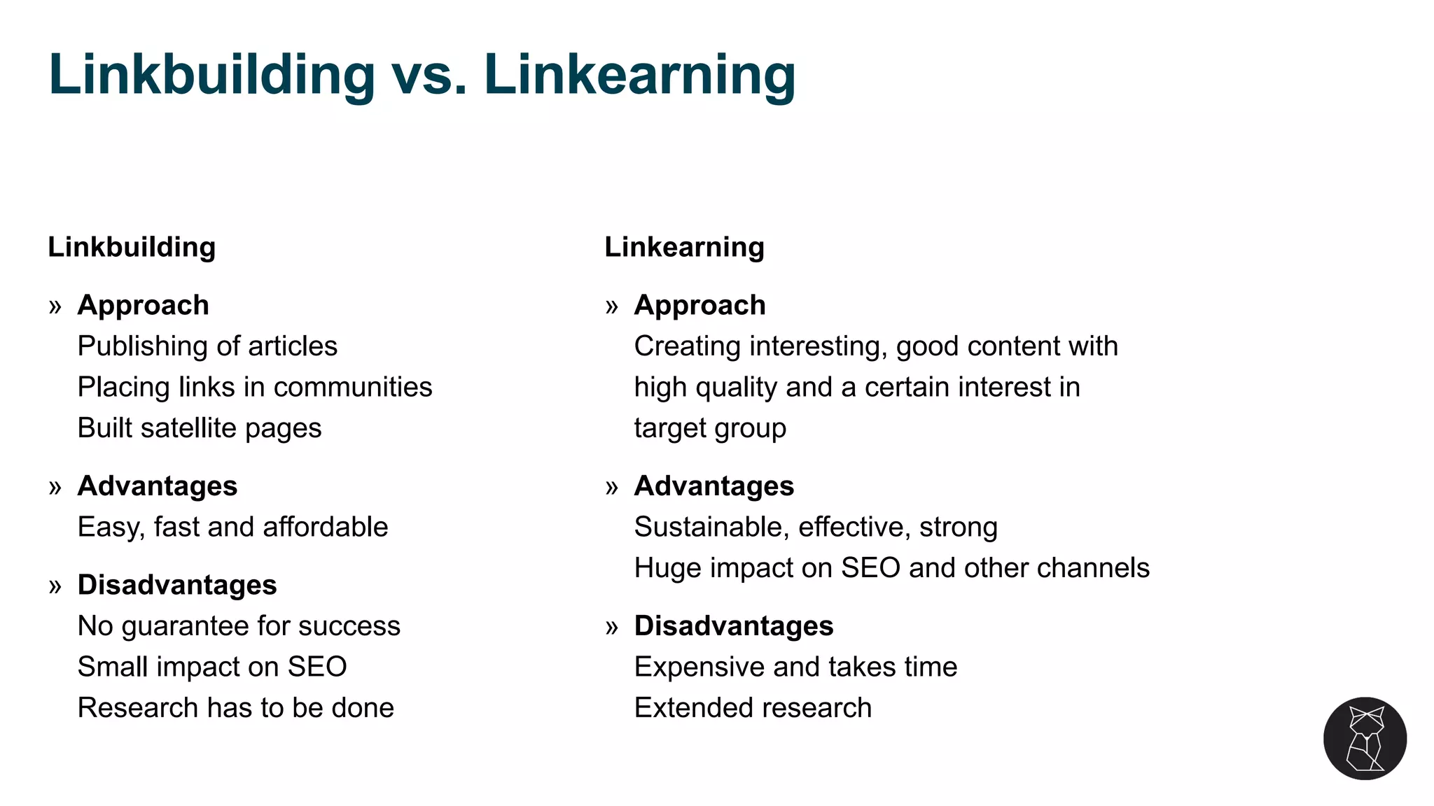 Linkbuilding
» Approach
Publishing of articles
Placing links in communities
Built satellite pages
» Advantages
Easy, fast and affordable
» Disadvantages
No guarantee for success
Small impact on SEO
Research has to be done
Linkearning
» Approach
Creating interesting, good content with
high quality and a certain interest in
target group
» Advantages
Sustainable, effective, strong
Huge impact on SEO and other channels
» Disadvantages
Expensive and takes time
Extended research
Linkbuilding vs. Linkearning
 