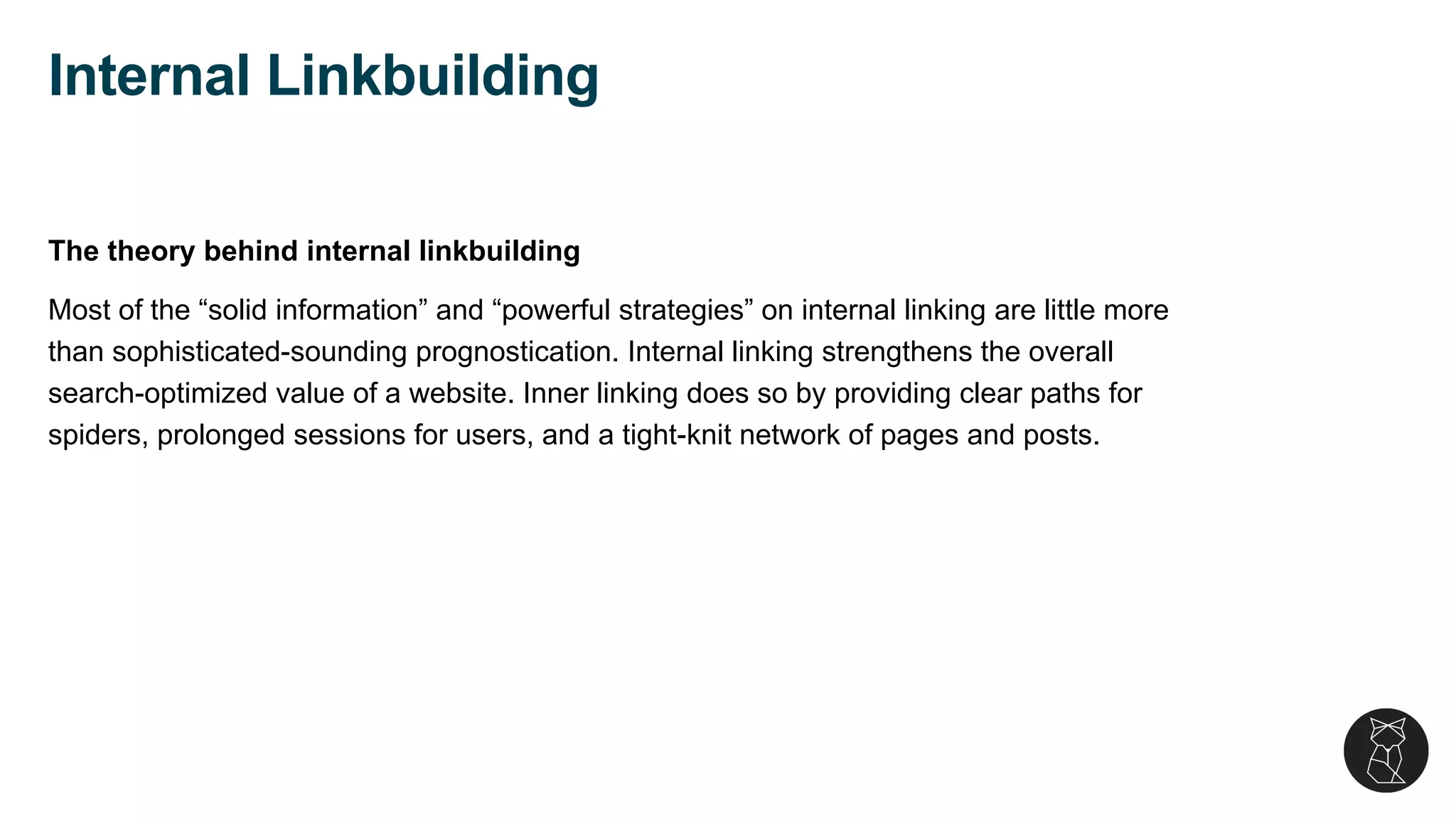 The theory behind internal linkbuilding
Most of the “solid information” and “powerful strategies” on internal linking are little more
than sophisticated-sounding prognostication. Internal linking strengthens the overall
search-optimized value of a website. Inner linking does so by providing clear paths for
spiders, prolonged sessions for users, and a tight-knit network of pages and posts.
Internal Linkbuilding
 