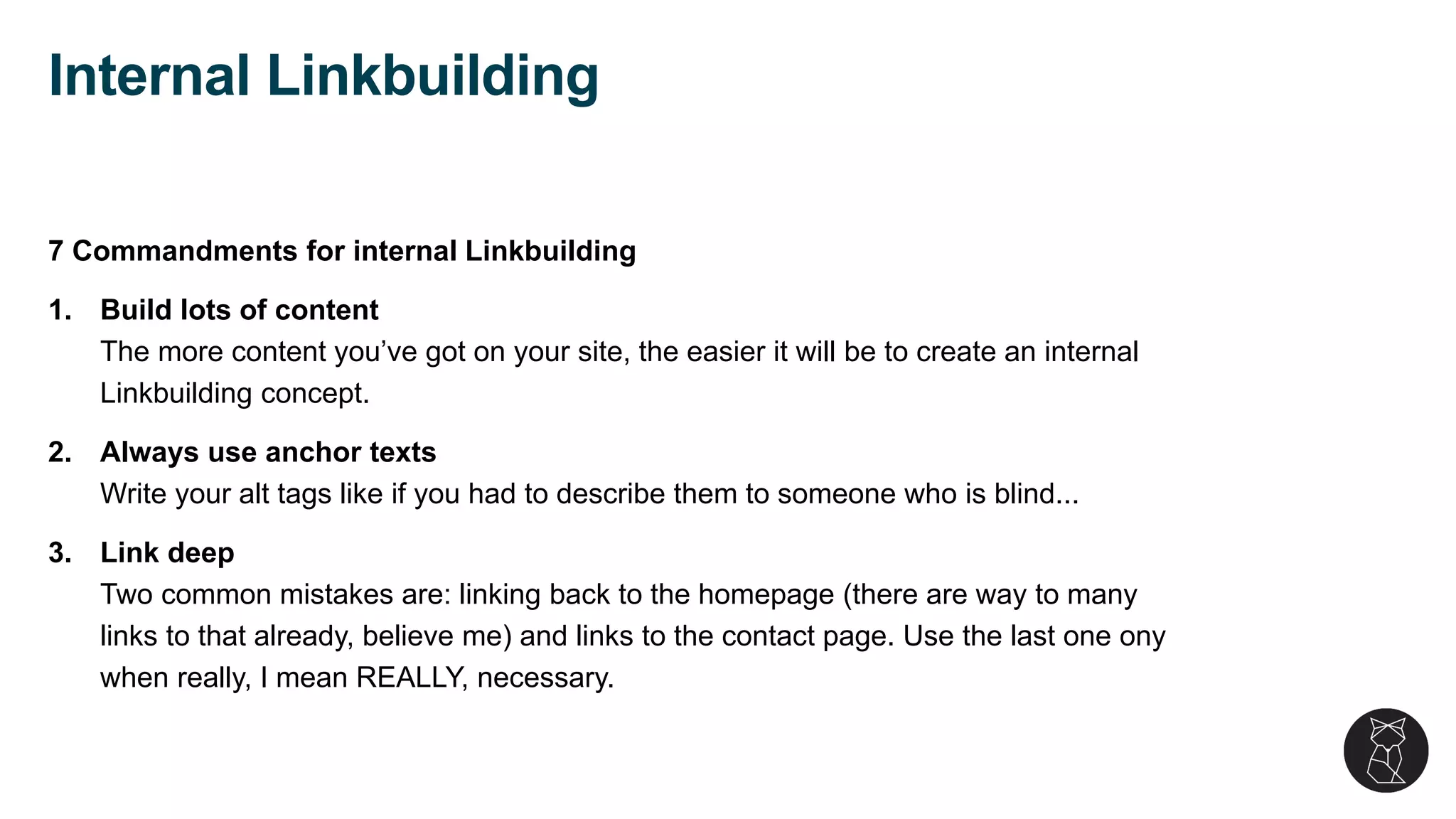 7 Commandments for internal Linkbuilding
1. Build lots of content
The more content you’ve got on your site, the easier it will be to create an internal
Linkbuilding concept.
2. Always use anchor texts
Write your alt tags like if you had to describe them to someone who is blind...
3. Link deep
Two common mistakes are: linking back to the homepage (there are way to many
links to that already, believe me) and links to the contact page. Use the last one ony
when really, I mean REALLY, necessary.
Internal Linkbuilding
 