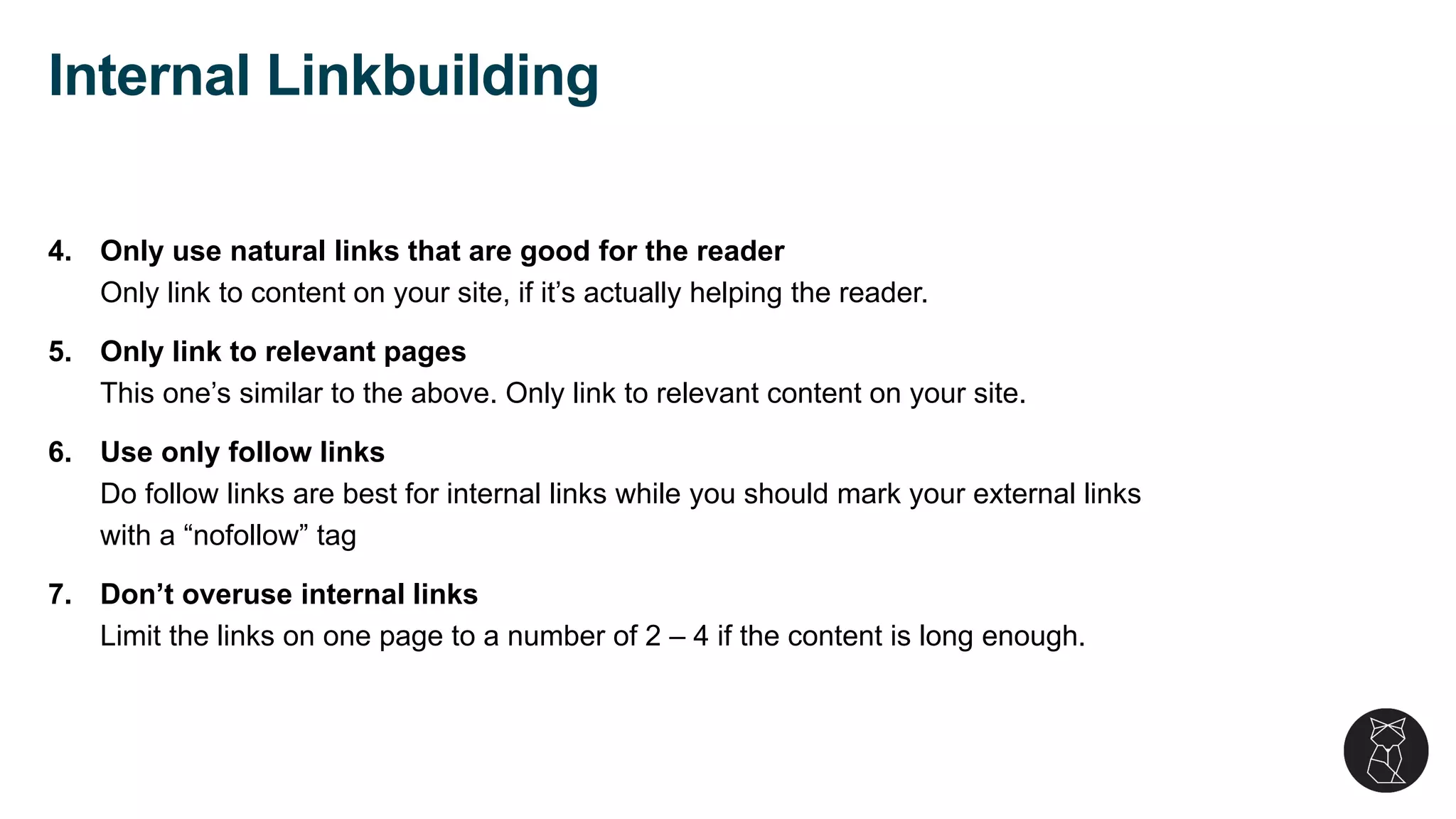 4. Only use natural links that are good for the reader
Only link to content on your site, if it’s actually helping the reader.
5. Only link to relevant pages
This one’s similar to the above. Only link to relevant content on your site.
6. Use only follow links
Do follow links are best for internal links while you should mark your external links
with a “nofollow” tag
7. Don’t overuse internal links
Limit the links on one page to a number of 2 – 4 if the content is long enough.
Internal Linkbuilding
 