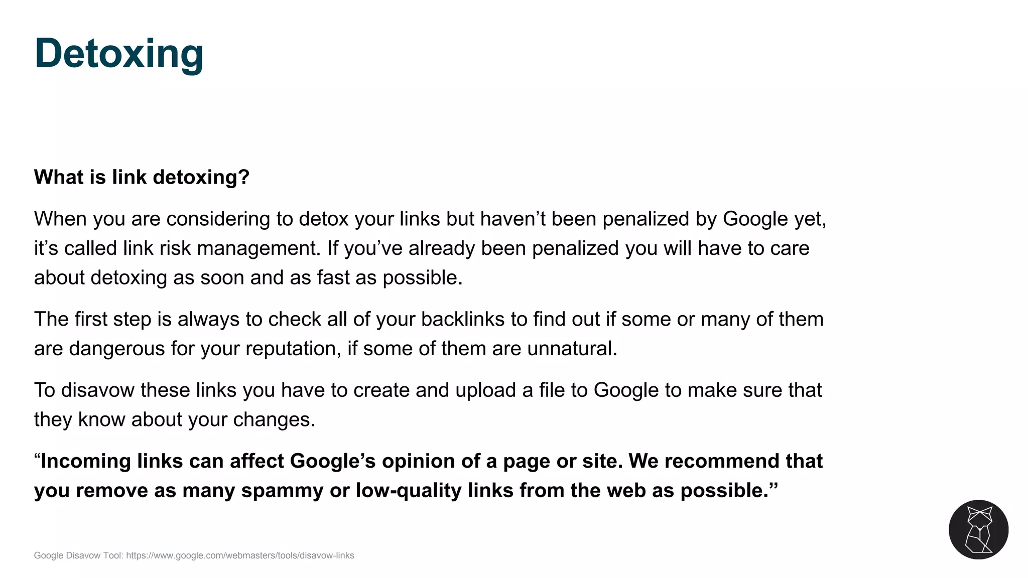 Google Disavow Tool: https://www.google.com/webmasters/tools/disavow-links
What is link detoxing?
When you are considering to detox your links but haven’t been penalized by Google yet,
it’s called link risk management. If you’ve already been penalized you will have to care
about detoxing as soon and as fast as possible.
The first step is always to check all of your backlinks to find out if some or many of them
are dangerous for your reputation, if some of them are unnatural.
To disavow these links you have to create and upload a file to Google to make sure that
they know about your changes.
“Incoming links can affect Google’s opinion of a page or site. We recommend that
you remove as many spammy or low-quality links from the web as possible.”
Detoxing
 
