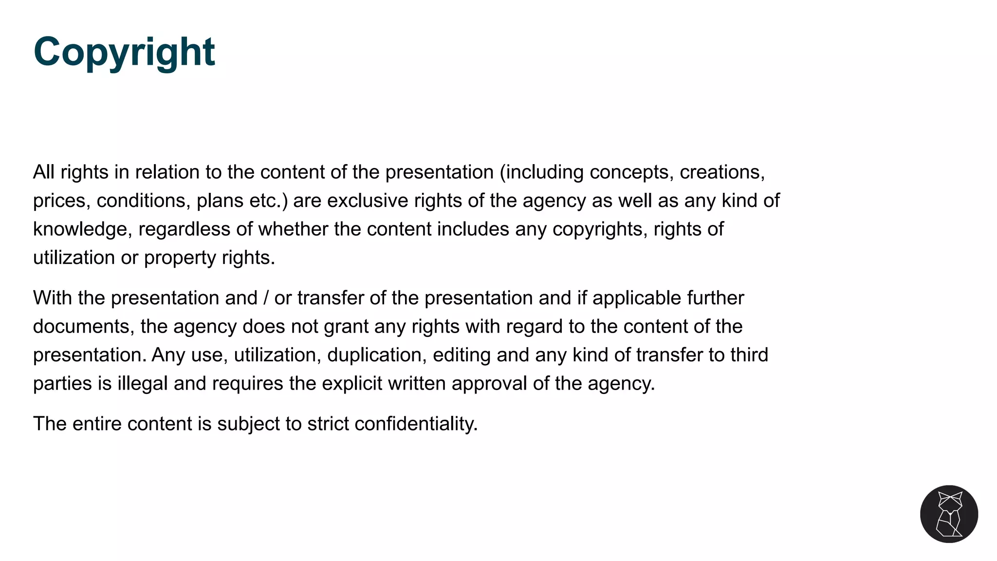 All rights in relation to the content of the presentation (including concepts, creations,
prices, conditions, plans etc.) are exclusive rights of the agency as well as any kind of
knowledge, regardless of whether the content includes any copyrights, rights of
utilization or property rights.
With the presentation and / or transfer of the presentation and if applicable further
documents, the agency does not grant any rights with regard to the content of the
presentation. Any use, utilization, duplication, editing and any kind of transfer to third
parties is illegal and requires the explicit written approval of the agency.
The entire content is subject to strict confidentiality.
Copyright
 