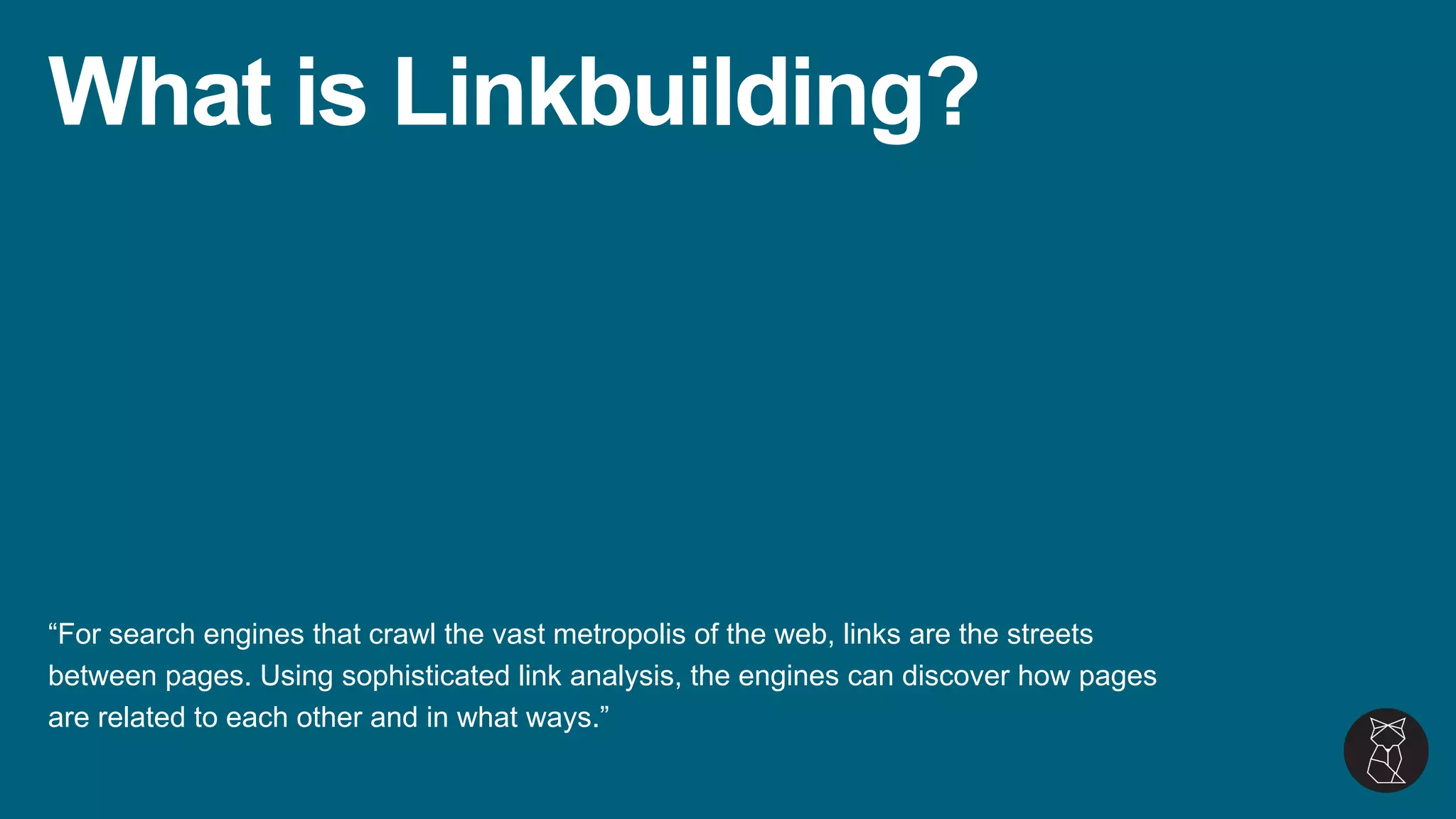 What is Linkbuilding?
“For search engines that crawl the vast metropolis of the web, links are the streets
between pages. Using sophisticated link analysis, the engines can discover how pages
are related to each other and in what ways.”
 