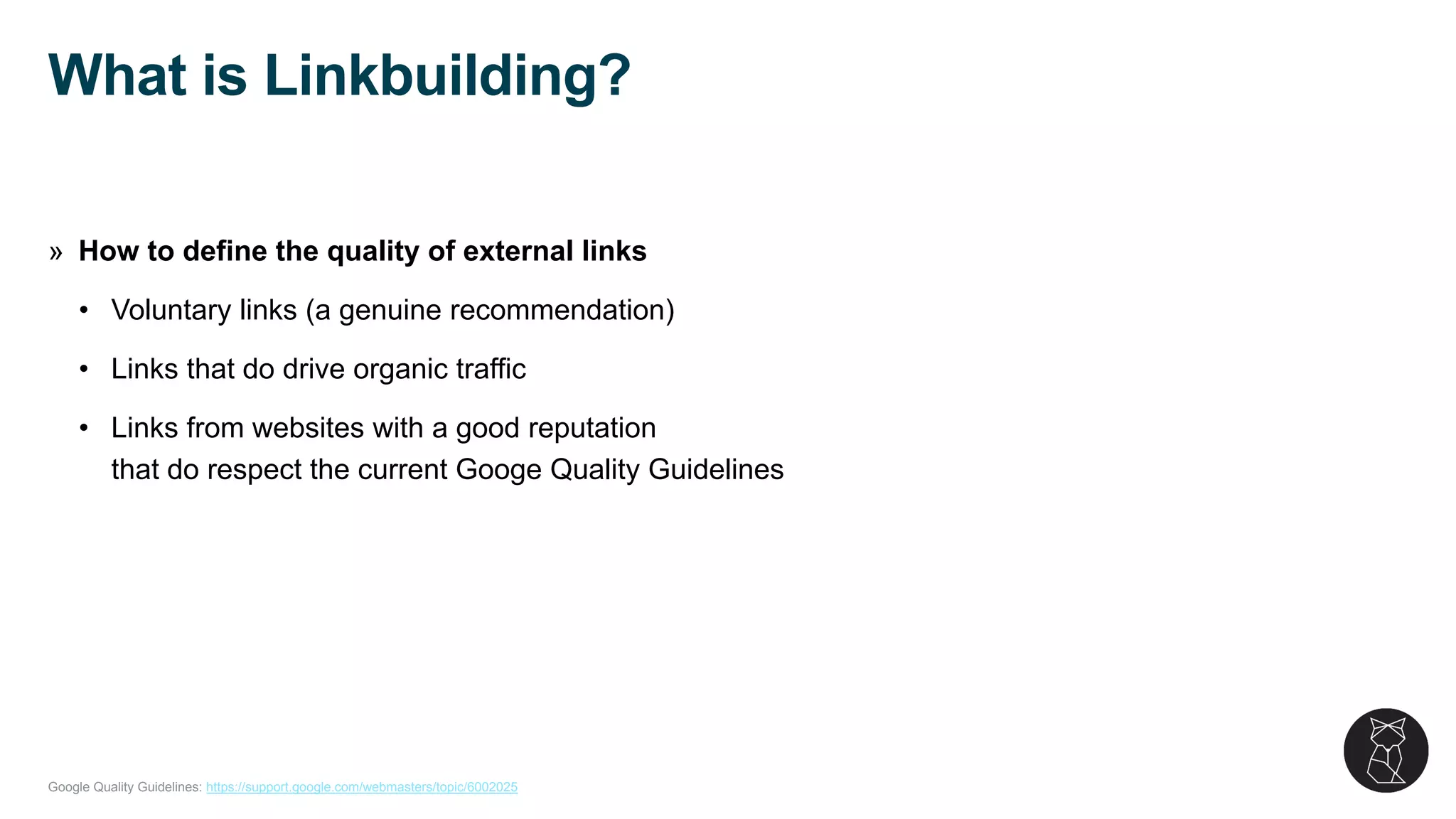 Google Quality Guidelines: https://support.google.com/webmasters/topic/6002025
» How to define the quality of external links
• Voluntary links (a genuine recommendation)
• Links that do drive organic traffic
• Links from websites with a good reputation
that do respect the current Googe Quality Guidelines
What is Linkbuilding?
 
