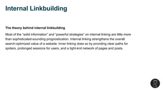 The theory behind internal linkbuilding
Most of the “solid information” and “powerful strategies” on internal linking are little more
than sophisticated-sounding prognostication. Internal linking strengthens the overall
search-optimized value of a website. Inner linking does so by providing clear paths for
spiders, prolonged sessions for users, and a tight-knit network of pages and posts.
Internal Linkbuilding
 