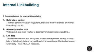 7 Commandments for internal Linkbuilding
1. Build lots of content
The more content you’ve got on your site, the easier it will be to create an internal
Linkbuilding concept.
2. Always use anchor texts
Write your alt tags like if you had to describe them to someone who is blind...
3. Link deep
Two common mistakes are: linking back to the homepage (there are way to many
links to that already, believe me) and links to the contact page. Use the last one ony
when really, I mean REALLY, necessary.
Internal Linkbuilding
 