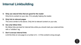 4. Only use natural links that are good for the reader
Only link to content on your site, if it’s actually helping the reader.
5. Only link to relevant pages
This one’s similar to the above. Only link to relevant content on your site.
6. Use only follow links
Do follow links are best for internal links while you should mark your external links
with a “nofollow” tag
7. Don’t overuse internal links
Limit the links on one page to a number of 2 – 4 if the content is long enough.
Internal Linkbuilding
 