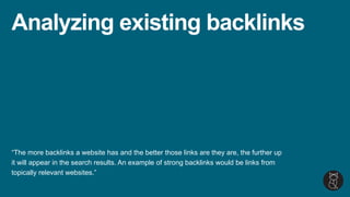 Analyzing existing backlinks
“The more backlinks a website has and the better those links are they are, the further up
it will appear in the search results. An example of strong backlinks would be links from
topically relevant websites.”
 