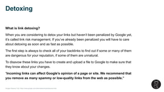 Google Disavow Tool: https://www.google.com/webmasters/tools/disavow-links
What is link detoxing?
When you are considering to detox your links but haven’t been penalized by Google yet,
it’s called link risk management. If you’ve already been penalized you will have to care
about detoxing as soon and as fast as possible.
The first step is always to check all of your backlinks to find out if some or many of them
are dangerous for your reputation, if some of them are unnatural.
To disavow these links you have to create and upload a file to Google to make sure that
they know about your changes.
“Incoming links can affect Google’s opinion of a page or site. We recommend that
you remove as many spammy or low-quality links from the web as possible.”
Detoxing
 