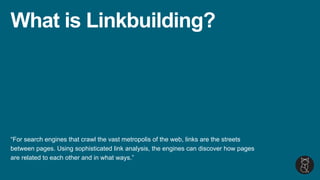 What is Linkbuilding?
“For search engines that crawl the vast metropolis of the web, links are the streets
between pages. Using sophisticated link analysis, the engines can discover how pages
are related to each other and in what ways.”
 