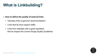 Google Quality Guidelines: https://support.google.com/webmasters/topic/6002025
» How to define the quality of external links
• Voluntary links (a genuine recommendation)
• Links that do drive organic traffic
• Links from websites with a good reputation
that do respect the current Googe Quality Guidelines
What is Linkbuilding?
 
