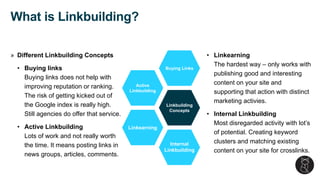 » Different Linkbuilding Concepts
• Buying links
Buying links does not help with
improving reputation or ranking.
The risk of getting kicked out of
the Google index is really high.
Still agencies do offer that service.
• Active Linkbuilding
Lots of work and not really worth
the time. It means posting links in
news groups, articles, comments.
What is Linkbuilding?
Linkbuilding
Concepts
Buying Links
Active
Linkbuilding
Linkearning
Internal
Linkbuilding
• Linkearning
The hardest way – only works with
publishing good and interesting
content on your site and
supporting that action with distinct
marketing activies.
• Internal Linkbuilding
Most disregarded activity with lot’s
of potential. Creating keyword
clusters and matching existing
content on your site for crosslinks.
 