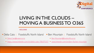 LIVING IN THE CLOUDS –
MOVING A BUSINESS TO O365
WELCOME
▪ Delia Cato | Foodstuffs North Island
▪ Delia.Cato@water.co.nz
▪ https://www.linkedin.com/in/delia-cato-70b37537/
▪ Ben Mountain | Foodstuffs North Island
▪ Ben.Mountain@foodstuffs.co.nz
▪ www.linkedin.com/in/ben-fischer-mountain
 