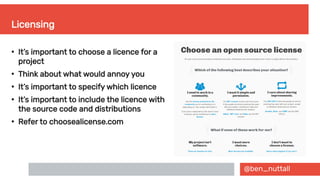 @ben_nuttall
Licensing
●
It’s important to choose a licence for a
project
●
Think about what would annoy you
●
It’s important to specify which licence
●
It’s important to include the licence with
the source code and distributions
●
Refer to choosealicense.com
 