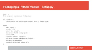 @ben_nuttall
Packaging a Python module – setup.py
import os
from setuptools import setup, find_packages
def read(fname):
return open(os.path.join(os.path.dirname(__file__), fname)).read()
setup(
name="project",
version="0.1.0",
author="Ben Nuttall",
description="Really cool project",
license="MIT",
keywords=["sample", "project"],
url="https://github.com/bennuttall/project",
packages=find_packages(),
long_description=read('README.rst'),
)
 