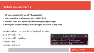 @ben_nuttall
Virtual environments
●
Virtual environment for a Python project
●
You create the environment, pip install into it
●
Isolated from your system Python and system packages
●
Build your project inside it, with changes "installed" in real time
mkvirtualenv -p /usr/bin/python3 project
pip install -e .
pip install ipython
deactivate
workon project
 