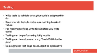 @ben_nuttall
Testing
●
Write tests to validate what your code is supposed to
do
●
Keep your old tests to make sure nothing breaks in
future
●
For maximum effect, write tests before you write
code!
●
Testing can be performed quickly locally
●
Testing can be automated – e.g. Travis/GitHub after
push
●
Be pragmatic! Test edge cases, don’t be exhaustive
 