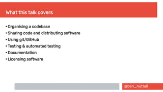 @ben_nuttall
What this talk covers

Organising a codebase

Sharing code and distributing software

Using git/GitHub

Testing & automated testing

Documentation

Licensing software
 
