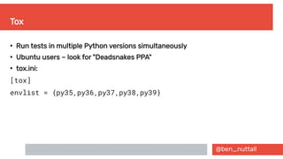 @ben_nuttall
Tox
●
Run tests in multiple Python versions simultaneously
●
Ubuntu users – look for "Deadsnakes PPA"
●
tox.ini:
[tox]
envlist = {py35,py36,py37,py38,py39}
 