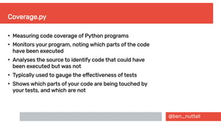 @ben_nuttall
Coverage.py
●
Measuring code coverage of Python programs
●
Monitors your program, noting which parts of the code
have been executed
●
Analyses the source to identify code that could have
been executed but was not
●
Typically used to gauge the effectiveness of tests
●
Shows which parts of your code are being touched by
your tests, and which are not
 