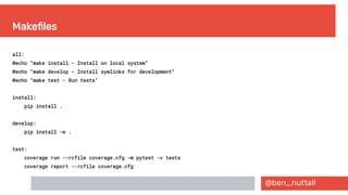 @ben_nuttall
Makefiles
all:
@echo "make install - Install on local system"
@echo "make develop - Install symlinks for development"
@echo "make test - Run tests"
install:
pip install .
develop:
pip install -e .
test:
coverage run --rcfile coverage.cfg -m pytest -v tests
coverage report --rcfile coverage.cfg
 